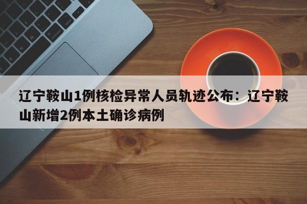 辽宁鞍山1例核检异常人员轨迹公布:辽宁鞍山新增2例本土确诊病例