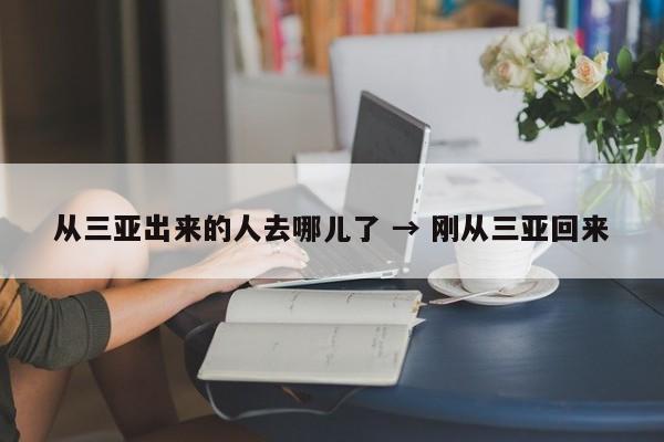 从三亚出来的人去哪儿了 → 刚从三亚回来