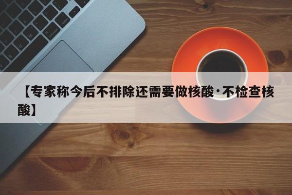 【专家称今后不排除还需要做核酸·不检查核酸】