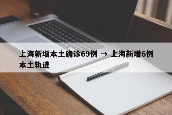 上海新增本土确诊69例 → 上海新增6例本土轨迹
