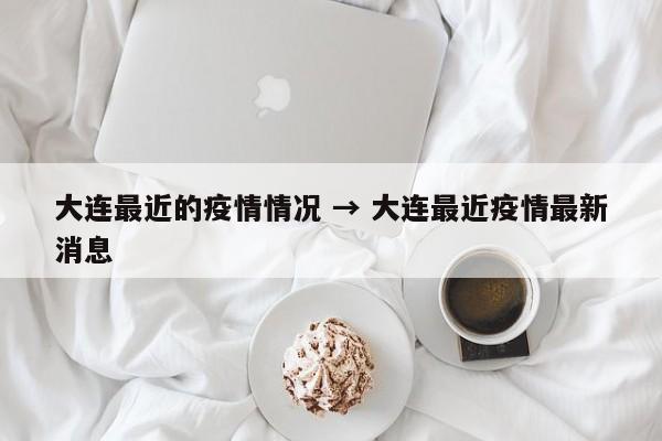 大连最近的疫情情况 → 大连最近疫情最新消息