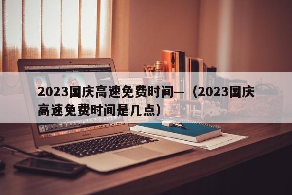 2023国庆高速免费时间—(2023国庆高速免费时间是几点)