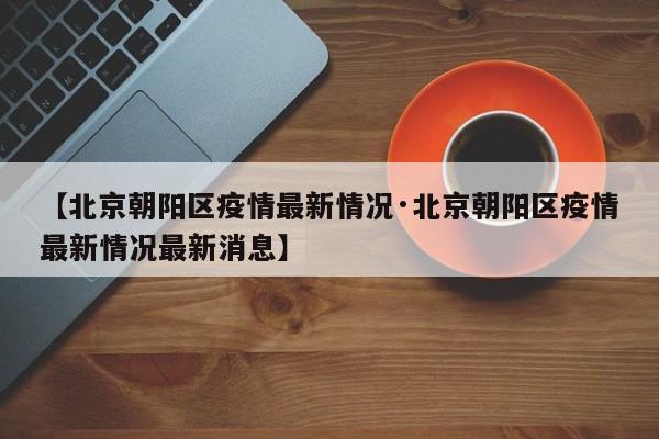 【北京朝阳区疫情最新情况·北京朝阳区疫情最新情况最新消息】