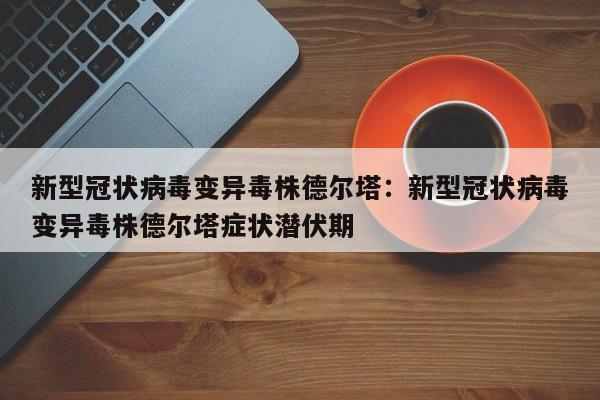 新型冠状病毒变异毒株德尔塔:新型冠状病毒变异毒株德尔塔症状潜伏期