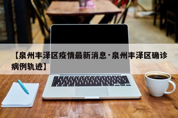 【泉州丰泽区疫情最新消息·泉州丰泽区确诊病例轨迹】