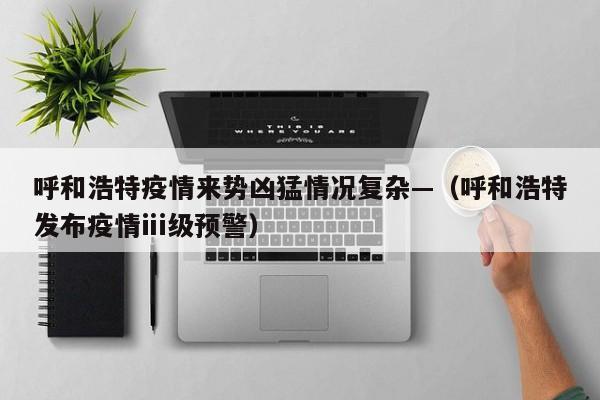 呼和浩特疫情来势凶猛情况复杂—（呼和浩特发布疫情ⅲ级预警）