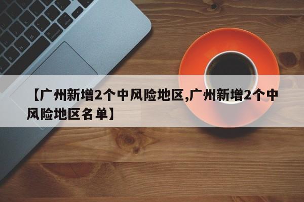 【广州新增2个中风险地区,广州新增2个中风险地区名单】