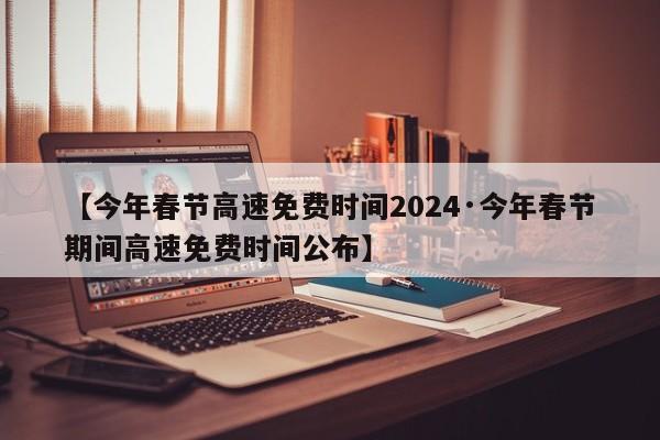 【今年春节高速免费时间2024·今年春节期间高速免费时间公布】