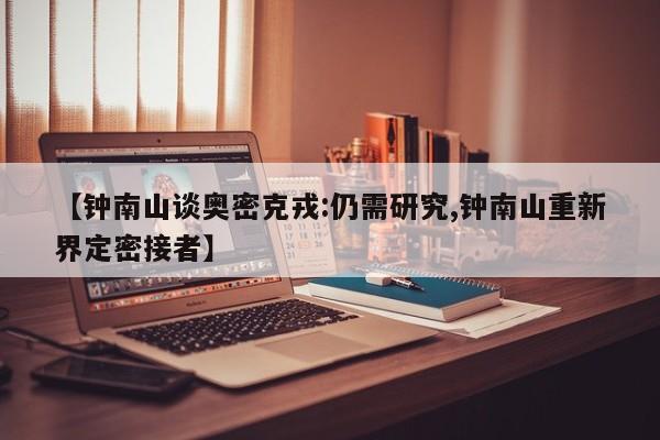 【钟南山谈奥密克戎:仍需研究,钟南山重新界定密接者】
