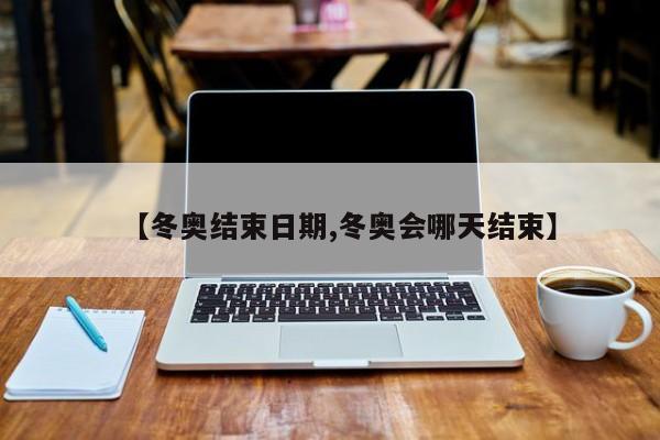 【冬奥结束日期,冬奥会哪天结束】