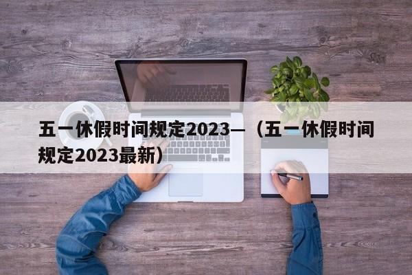 五一休假时间规定2023—(五一休假时间规定2023最新)