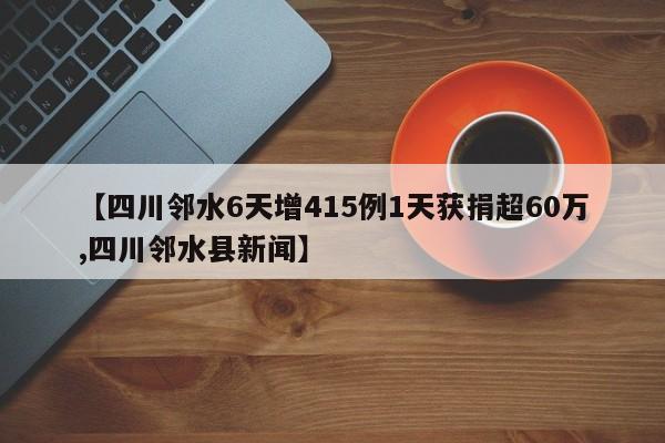 【四川邻水6天增415例1天获捐超60万,四川邻水县新闻】