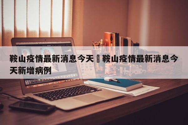 鞍山疫情最新消息今天›鞍山疫情最新消息今天新增病例