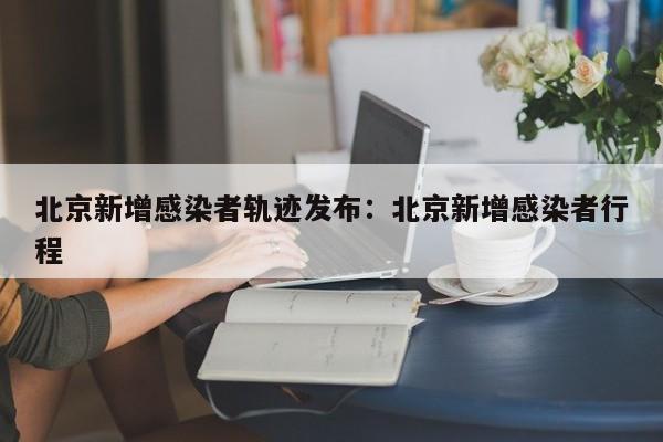 北京新增感染者轨迹发布:北京新增感染者行程