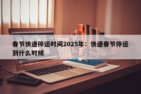 春节快递停运时间2025年:快递春节停运到什么时候