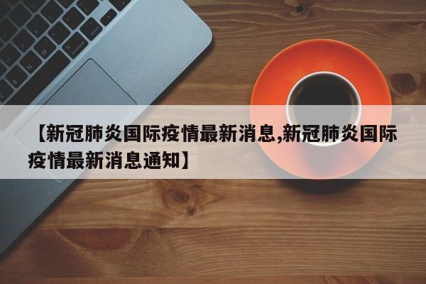 【新冠肺炎国际疫情最新消息,新冠肺炎国际疫情最新消息通知】