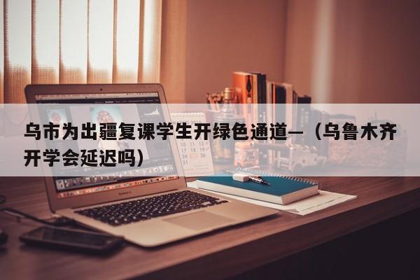 乌市为出疆复课学生开绿色通道—(乌鲁木齐开学会延迟吗)