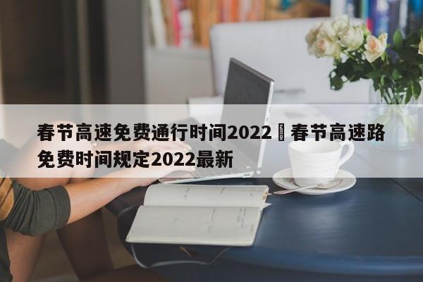 春节高速免费通行时间2022›春节高速路免费时间规定2022最新
