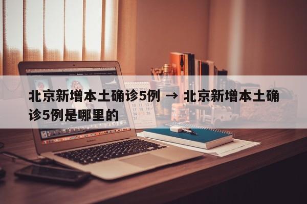 北京新增本土确诊5例 → 北京新增本土确诊5例是哪里的