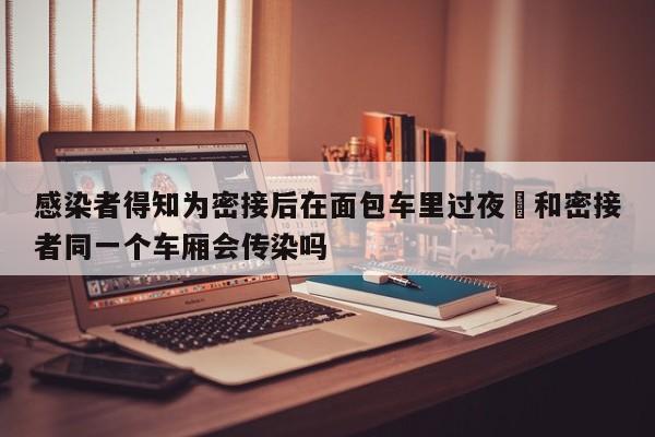 感染者得知为密接后在面包车里过夜›和密接者同一个车厢会传染吗