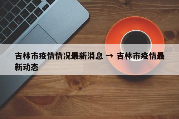 吉林市疫情情况最新消息 → 吉林市疫情最新动态