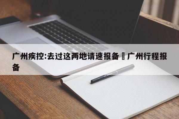 广州疾控:去过这两地请速报备›广州行程报备