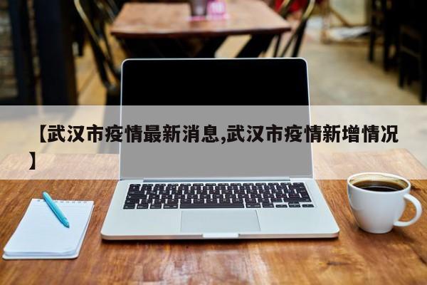 【武汉市疫情最新消息,武汉市疫情新增情况】