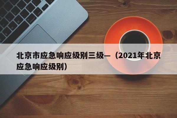 北京市应急响应级别三级—(2021年北京应急响应级别)