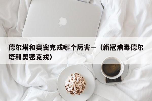 德尔塔和奥密克戎哪个厉害—(新冠病毒德尔塔和奥密克戎)