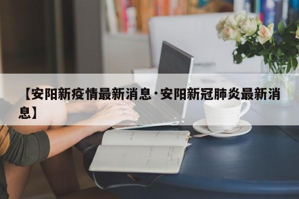 【安阳新疫情最新消息·安阳新冠肺炎最新消息】