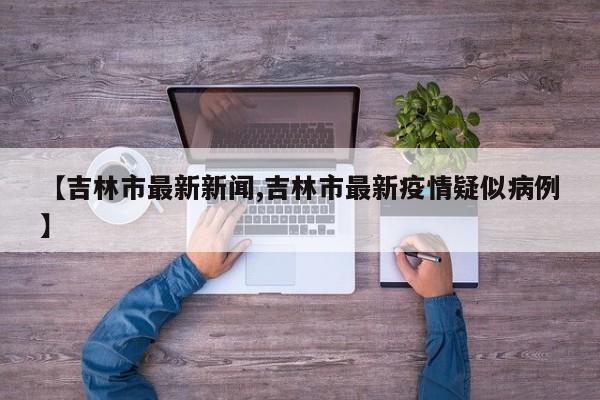 【吉林市最新新闻,吉林市最新疫情疑似病例】