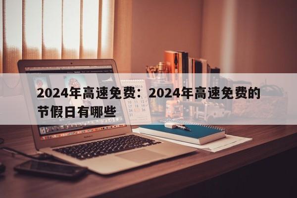 2024年高速免费:2024年高速免费的节假日有哪些