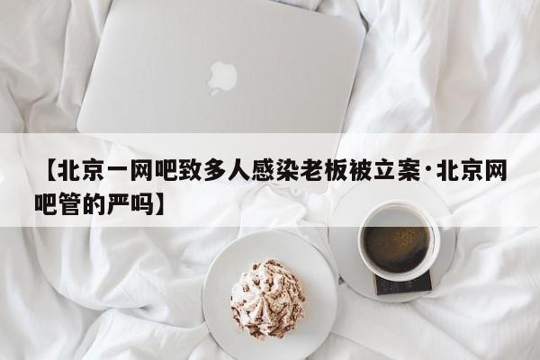 【北京一网吧致多人感染老板被立案·北京网吧管的严吗】