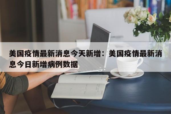 美国疫情最新消息今天新增:美国疫情最新消息今日新增病例数据