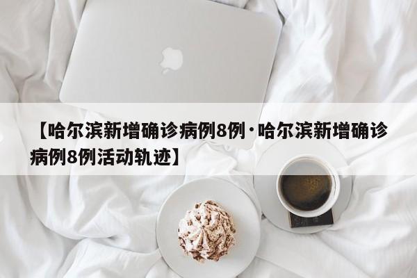 【哈尔滨新增确诊病例8例·哈尔滨新增确诊病例8例活动轨迹】