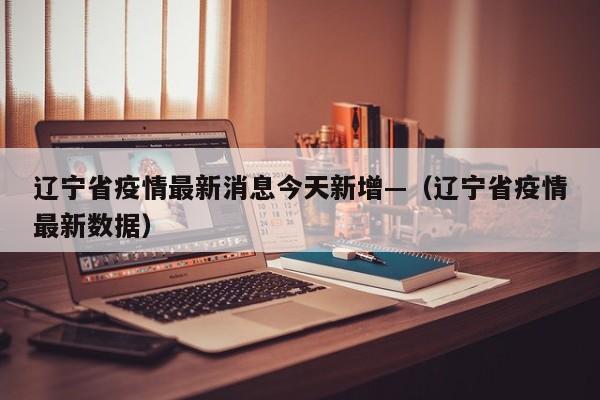 辽宁省疫情最新消息今天新增—(辽宁省疫情最新数据)