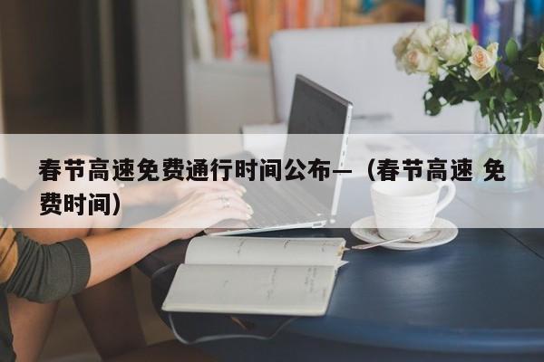 春节高速免费通行时间公布—(春节高速 免费时间)