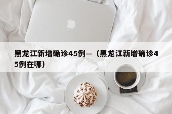 黑龙江新增确诊45例—（黑龙江新增确诊45例在哪）