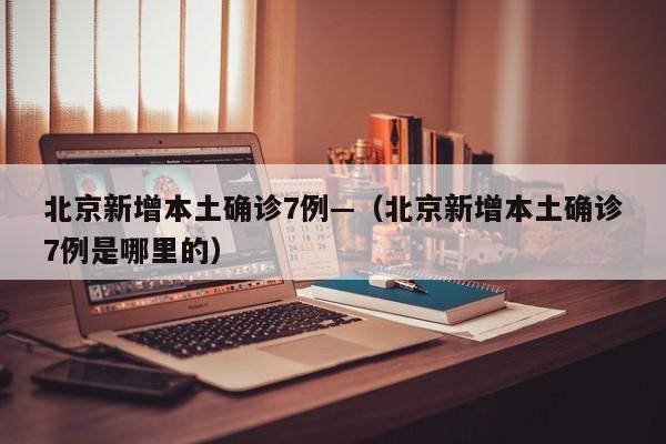 北京新增本土确诊7例—(北京新增本土确诊7例是哪里的)