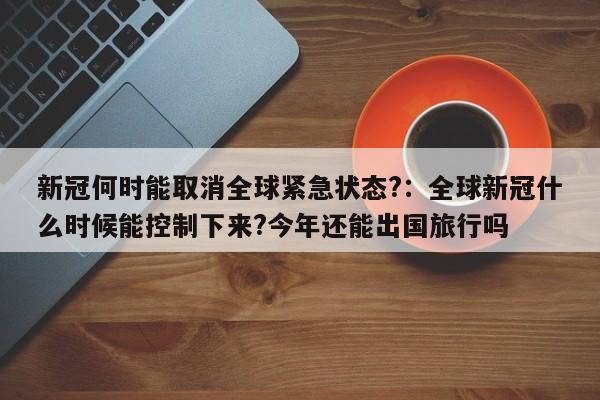 新冠何时能取消全球紧急状态?:全球新冠什么时候能控制下来?今年还能出国旅行吗