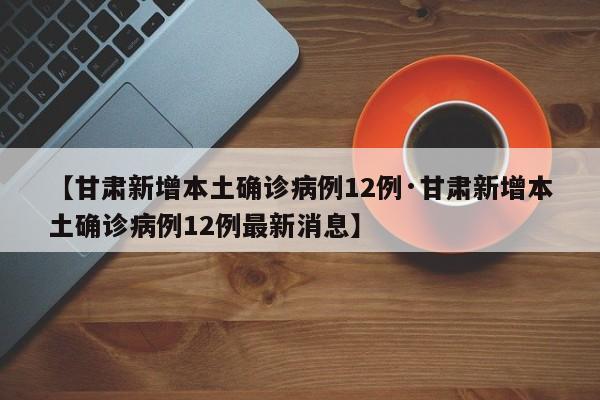 【甘肃新增本土确诊病例12例·甘肃新增本土确诊病例12例最新消息】