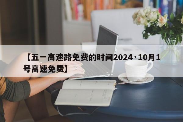 【五一高速路免费的时间2024·10月1号高速免费】