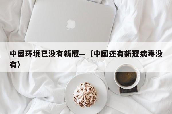 中国环境已没有新冠—(中国还有新冠病毒没有)