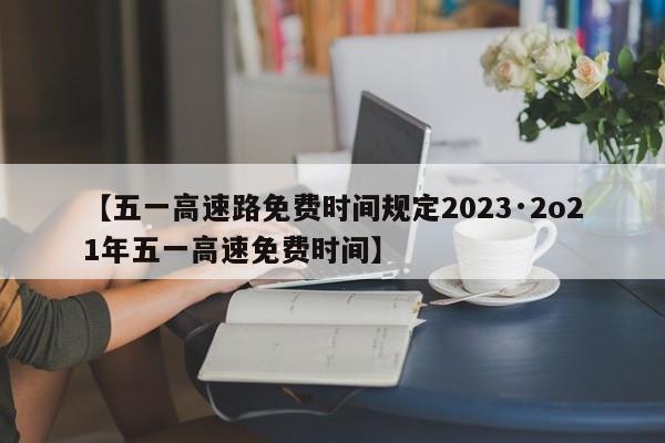 【五一高速路免费时间规定2023·2o21年五一高速免费时间】