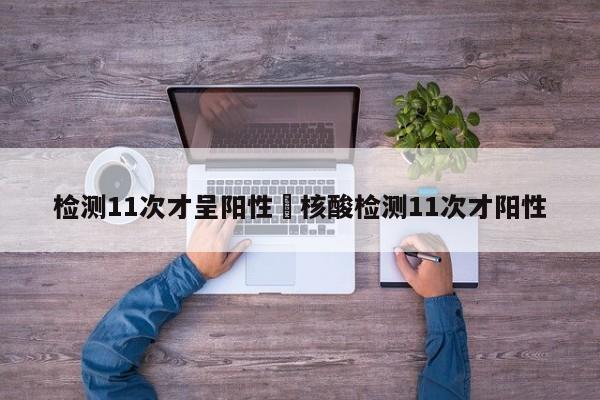 检测11次才呈阳性›核酸检测11次才阳性