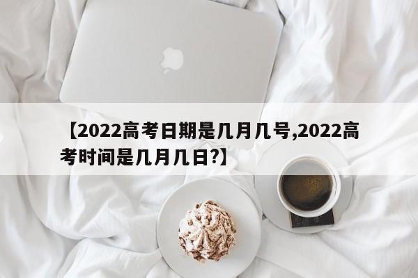 【2022高考日期是几月几号,2022高考时间是几月几日?】