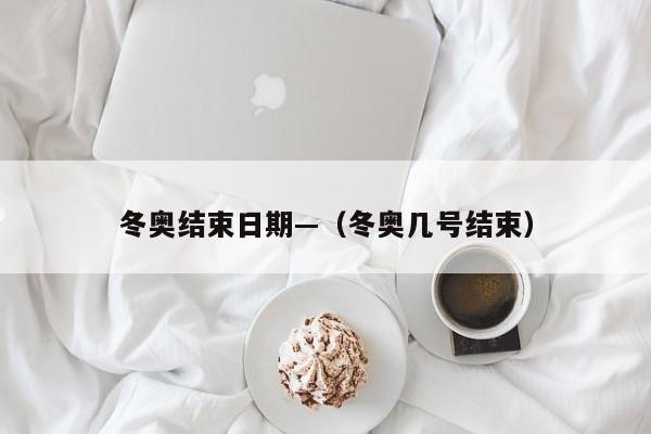冬奥结束日期—(冬奥几号结束)