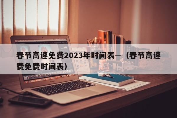 春节高速免费2023年时间表—(春节高速费免费时间表)