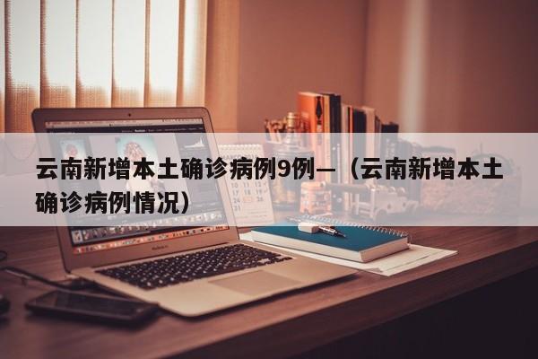 云南新增本土确诊病例9例—(云南新增本土确诊病例情况)