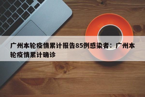 广州本轮疫情累计报告85例感染者:广州本轮疫情累计确诊